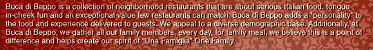 Buca di Beppo is a collection of neighborhood restaurants that are about serious Italian food, tongue-in-cheek fun and an exceptional value few restaurants can match. Buca di Beppo adds a 
