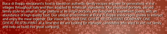 Buca di Beppo restaurant's food is based on authentic family recipes enjoyed for generations in the villages throughout Italy and then adapted to American ingredients. Our oversized portions, served family-style on small or large platters or as single portions are designed to overwhelm guests with an abundance of high quality food. Our unique environment at Buca di Beppo encourages guests to interact and enjoy the meal together. Our Vision is to build ONE GREAT RESTAURANT COMPANY, ONE GREAT RESTAURANT at a time and we are looking for manager candidates who want to join our family and help us build this great company.